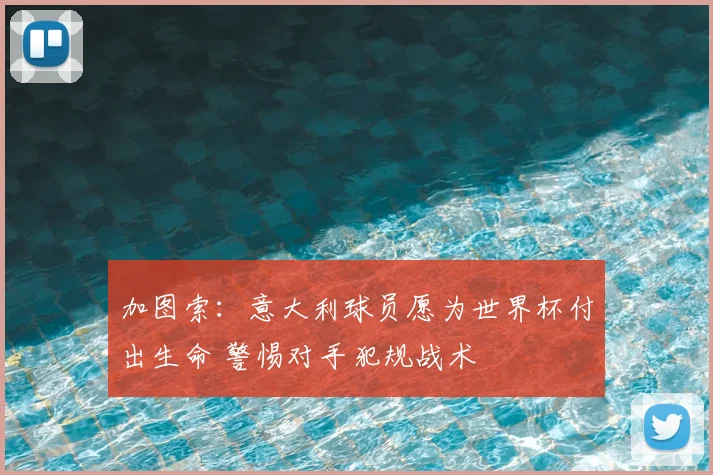 加图索：意大利球员愿为世界杯付出生命 警惕对手犯规战术