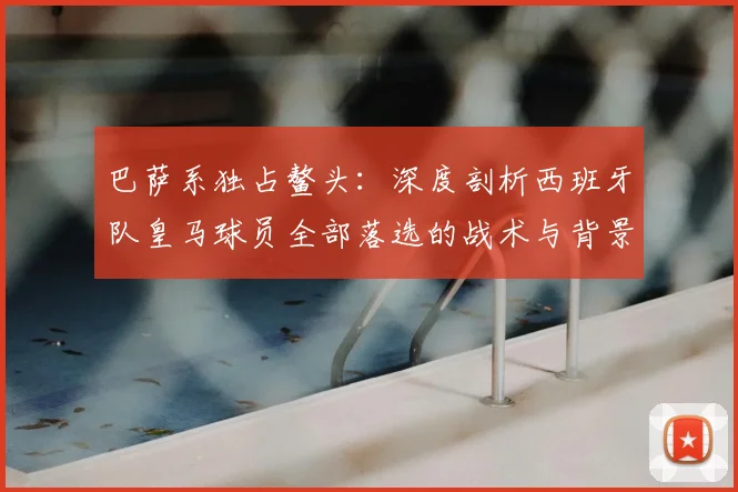 巴萨系独占鳌头：深度剖析西班牙队皇马球员全部落选的战术与背景