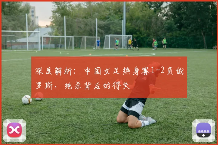 深度解析：中国女足热身赛1-2负俄罗斯，绝杀背后的得失