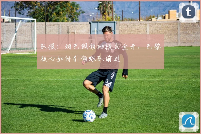 队报:姆巴佩领袖模式全开,巴黎核心如何引领球队前进