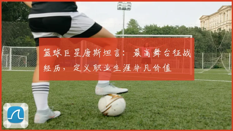 篮球巨星唐斯坦言:最高舞台征战经历,定义职业生涯非凡价值