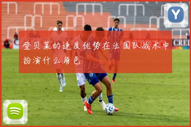 登贝莱的速度优势在法国队战术中扮演什么角色