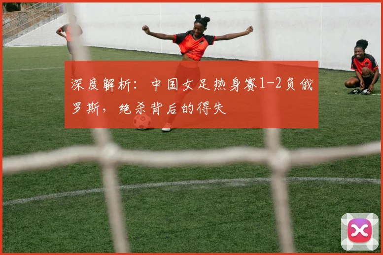 深度解析：中国女足热身赛1-2负俄罗斯，绝杀背后的得失