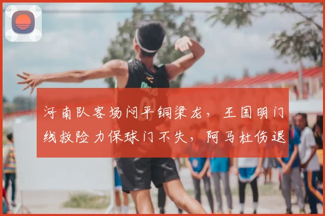 河南队客场闷平铜梁龙，王国明门线救险力保球门不失，阿马杜伤退引关注