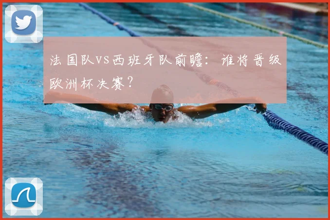法国队vs西班牙队前瞻：谁将晋级欧洲杯决赛？