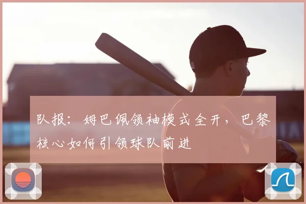 队报：姆巴佩领袖模式全开，巴黎核心如何引领球队前进