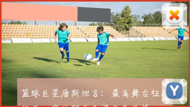 篮球巨星唐斯坦言：最高舞台征战经历，定义职业生涯非凡价值